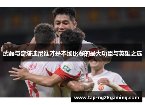 武磊与奇塔迪尼谁才是本场比赛的最大功臣与英雄之选