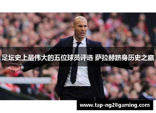 足坛史上最伟大的五位球员评选 萨拉赫跻身历史之巅