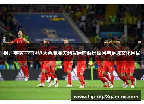 揭开英格兰在世界大赛屡屡失利背后的深层原因与足球文化困局