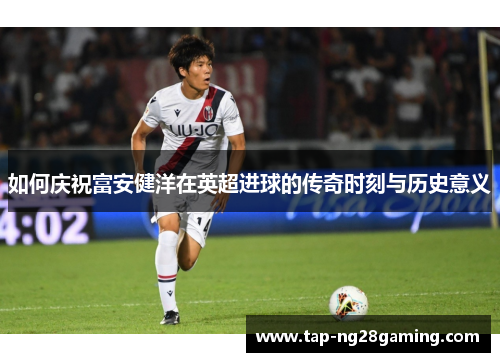如何庆祝富安健洋在英超进球的传奇时刻与历史意义