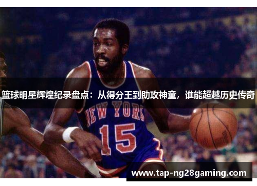 篮球明星辉煌纪录盘点：从得分王到助攻神童，谁能超越历史传奇