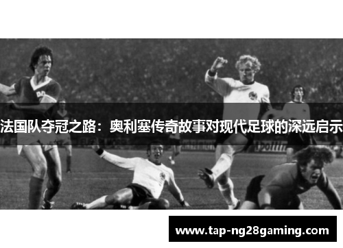 法国队夺冠之路：奥利塞传奇故事对现代足球的深远启示